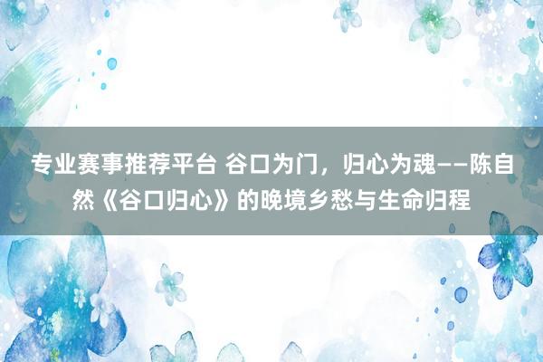 专业赛事推荐平台 谷口为门，归心为魂——陈自然《谷口归心》的晚境乡愁与生命归程