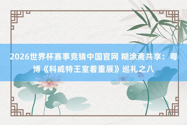 2026世界杯赛事竞猜中国官网 糊涂斋共享：粤博《科威特王室着重展》巡礼之八