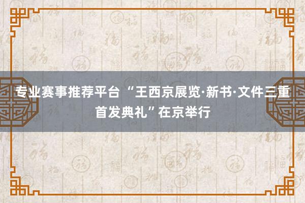 专业赛事推荐平台 “王西京展览·新书·文件三重首发典礼”在京举行