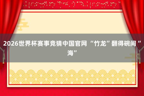 2026世界杯赛事竞猜中国官网 “竹龙”翻得碗间“海”