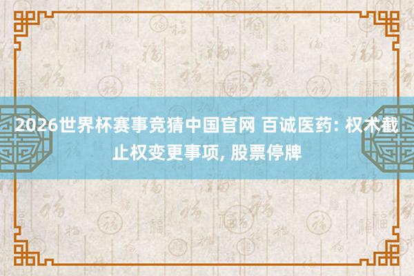 2026世界杯赛事竞猜中国官网 百诚医药: 权术截止权变更事项， 股票停牌