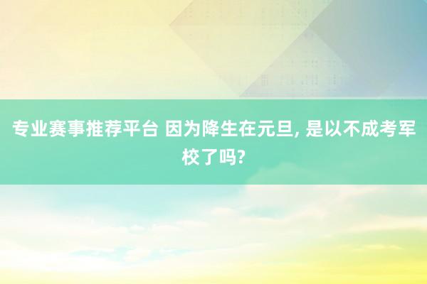 专业赛事推荐平台 因为降生在元旦， 是以不成考军校了吗?