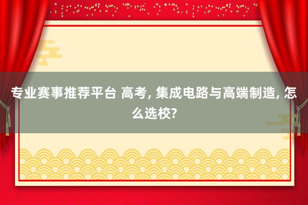 专业赛事推荐平台 高考， 集成电路与高端制造， 怎么选校?