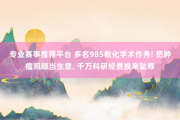 专业赛事推荐平台 多名985教化学术作秀! 把肿瘤照顾当生意， 千万科研经费换来耻辱
