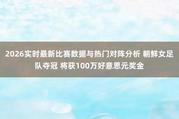 2026实时最新比赛数据与热门对阵分析 朝鲜女足队夺冠 将获100万好意思元奖金