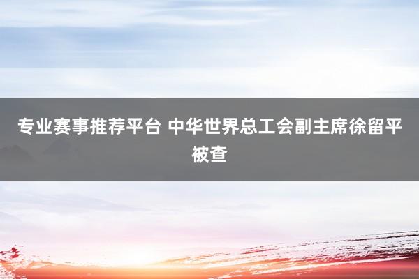 专业赛事推荐平台 中华世界总工会副主席徐留平被查