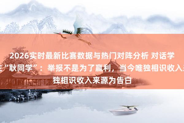 2026实时最新比赛数据与热门对阵分析 对话学术打假博主“耿同学”：举报不是为了赢利，当今唯独相识收入来源为告白