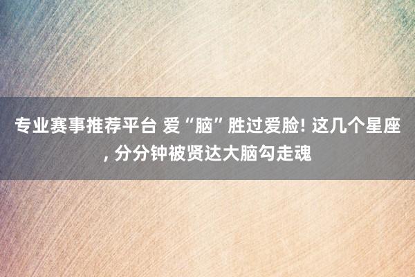 专业赛事推荐平台 爱“脑”胜过爱脸! 这几个星座， 分分钟被贤达大脑勾走魂