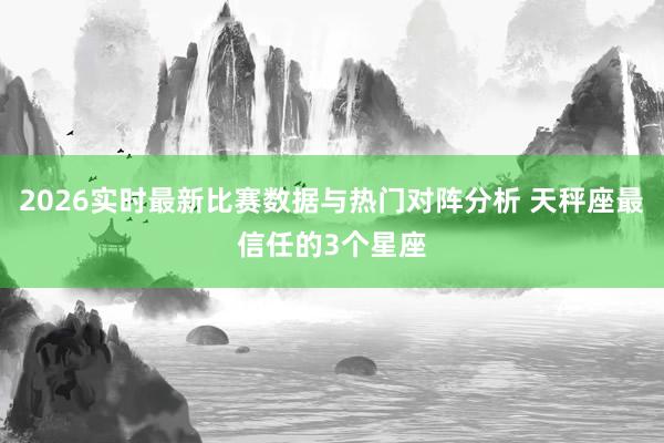 2026实时最新比赛数据与热门对阵分析 天秤座最信任的3个星座