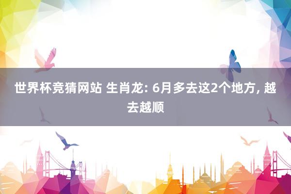 世界杯竞猜网站 生肖龙: 6月多去这2个地方， 越去越顺