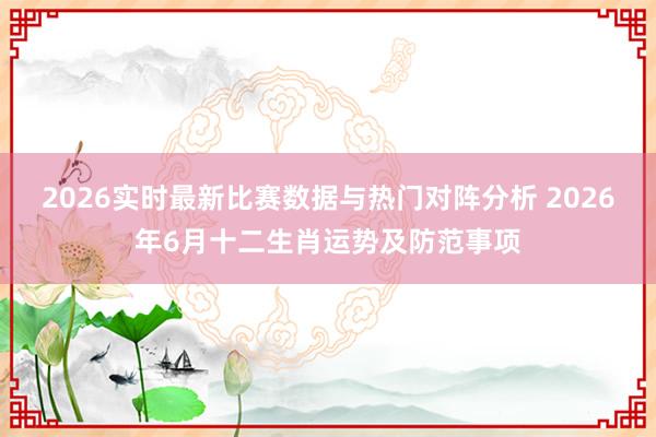 2026实时最新比赛数据与热门对阵分析 2026年6月十二生肖运势及防范事项