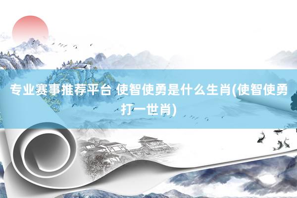 专业赛事推荐平台 使智使勇是什么生肖(使智使勇打一世肖)
