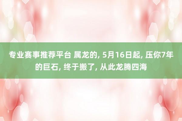 专业赛事推荐平台 属龙的， 5月16日起， 压你7年的巨石， 终于搬了， 从此龙腾四海