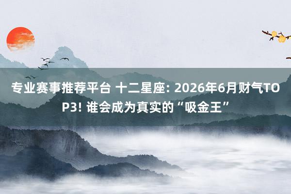 专业赛事推荐平台 十二星座: 2026年6月财气TOP3! 谁会成为真实的“吸金王”