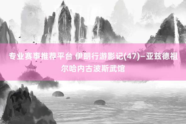 专业赛事推荐平台 伊朗行游影记(47)—亚兹德祖尔哈内古波斯武馆