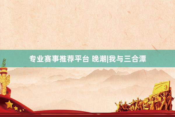 专业赛事推荐平台 晚潮|我与三合潭