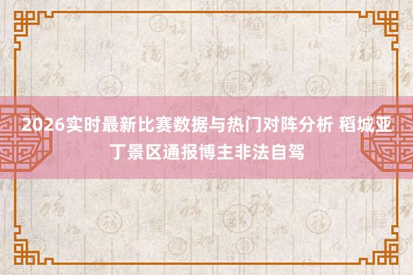 2026实时最新比赛数据与热门对阵分析 稻城亚丁景区通报博主非法自驾