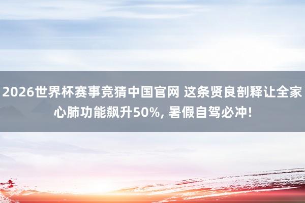 2026世界杯赛事竞猜中国官网 这条贤良剖释让全家心肺功能飙升50%， 暑假自驾必冲!