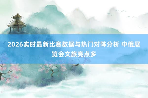 2026实时最新比赛数据与热门对阵分析 中俄展览会文旅亮点多