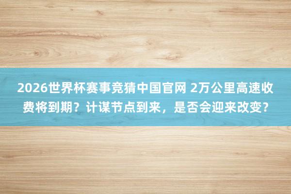 2026世界杯赛事竞猜中国官网 2万公里高速收费将到期？计谋节点到来，是否会迎来改变？