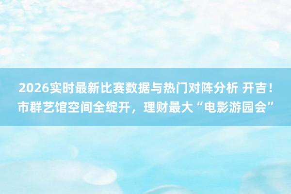 2026实时最新比赛数据与热门对阵分析 开吉！市群艺馆空间全绽开，理财最大“电影游园会”