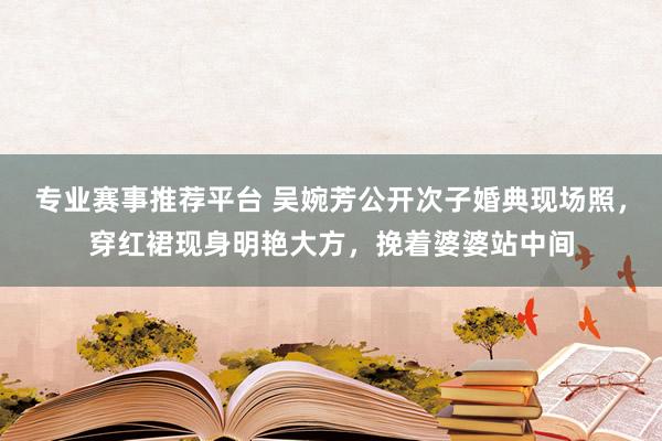 专业赛事推荐平台 吴婉芳公开次子婚典现场照，穿红裙现身明艳大方，挽着婆婆站中间