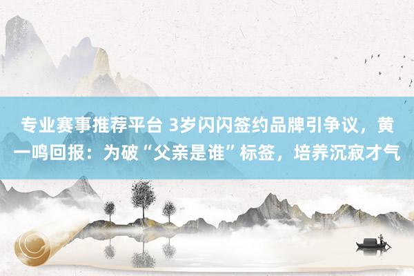专业赛事推荐平台 3岁闪闪签约品牌引争议，黄一鸣回报：为破“父亲是谁”标签，培养沉寂才气