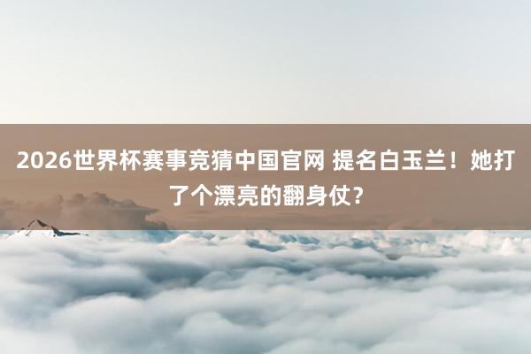 2026世界杯赛事竞猜中国官网 提名白玉兰！她打了个漂亮的翻身仗？