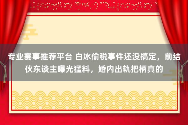 专业赛事推荐平台 白冰偷税事件还没搞定，前结伙东谈主曝光猛料，婚内出轨把柄真的
