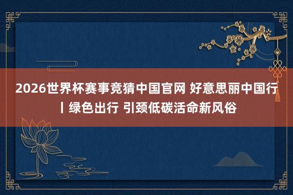 2026世界杯赛事竞猜中国官网 好意思丽中国行丨绿色出行 引颈低碳活命新风俗