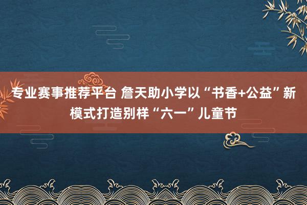 专业赛事推荐平台 詹天助小学以“书香+公益”新模式打造别样“六一”儿童节