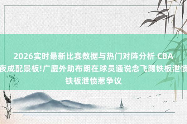 2026实时最新比赛数据与热门对阵分析 CBA糊口之夜成配景板!广厦外助布朗在球员通说念飞踢铁板泄愤惹争议