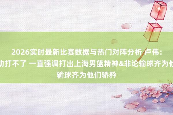 2026实时最新比赛数据与热门对阵分析 卢伟：两个外助打不了 一直强调打出上海男篮精神&非论输球齐为他们骄矜