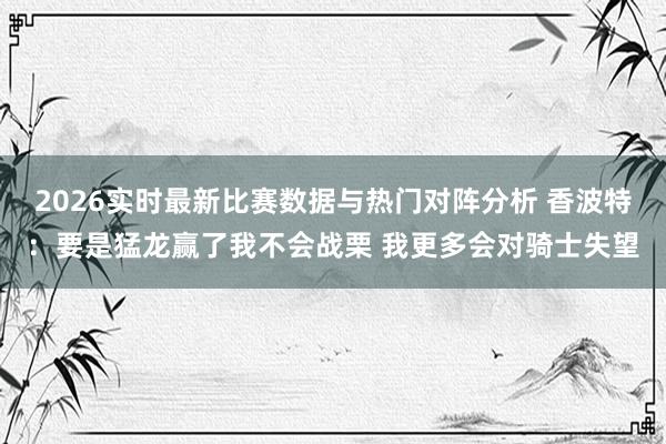 2026实时最新比赛数据与热门对阵分析 香波特：要是猛龙赢了我不会战栗 我更多会对骑士失望