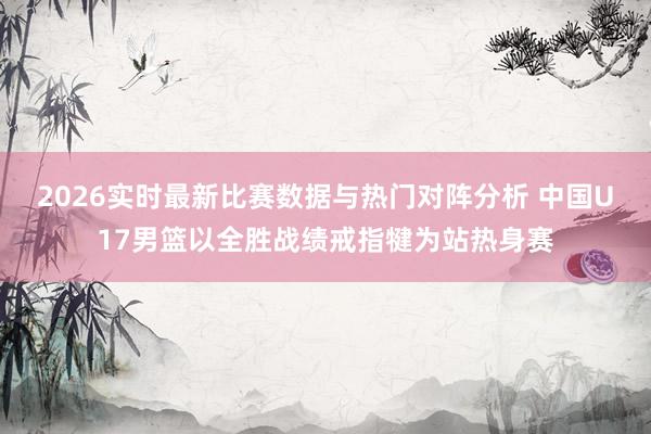 2026实时最新比赛数据与热门对阵分析 中国U17男篮以全胜战绩戒指犍为站热身赛