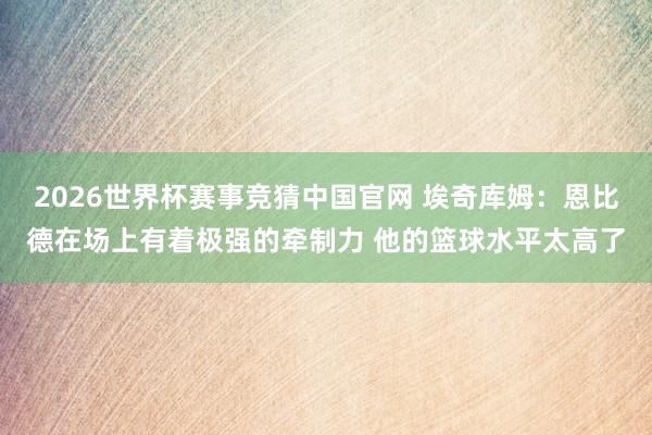 2026世界杯赛事竞猜中国官网 埃奇库姆：恩比德在场上有着极强的牵制力 他的篮球水平太高了