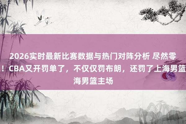 2026实时最新比赛数据与热门对阵分析 尽然零容忍！CBA又开罚单了，不仅仅罚布朗，还罚了上海男篮主场