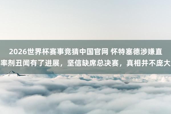 2026世界杯赛事竞猜中国官网 怀特塞德涉嫌直率剂丑闻有了进展，坚信缺席总决赛，真相并不庞大