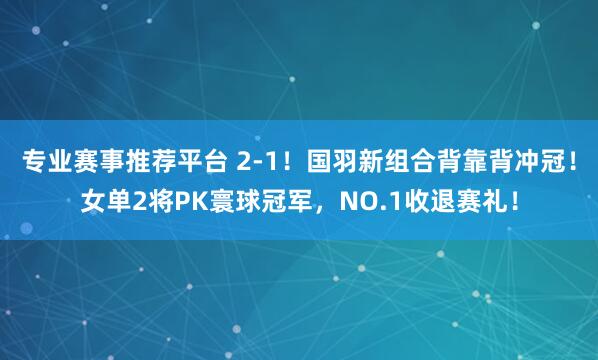 专业赛事推荐平台 2-1！国羽新组合背靠背冲冠！女单2将PK寰球冠军，NO.1收退赛礼！