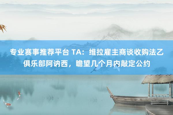 专业赛事推荐平台 TA：维拉雇主商谈收购法乙俱乐部阿讷西，瞻望几个月内敲定公约