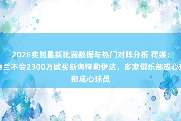 2026实时最新比赛数据与热门对阵分析 荷媒：桑德兰不会2300万欧买断海特勒伊达，多家俱乐部成心球员