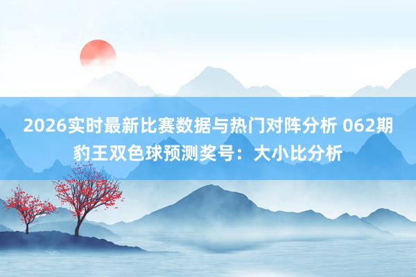 2026实时最新比赛数据与热门对阵分析 062期豹王双色球预测奖号：大小比分析