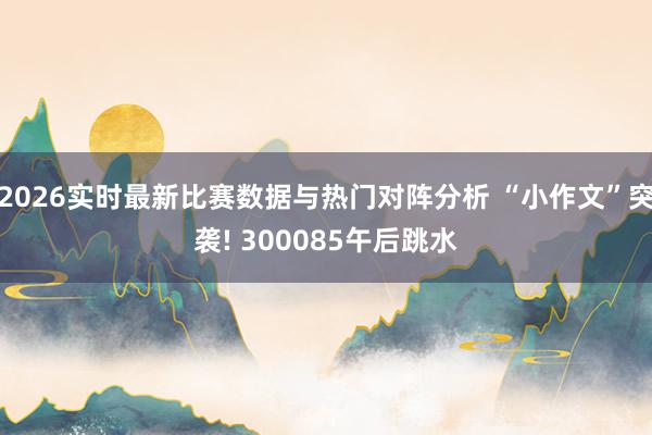 2026实时最新比赛数据与热门对阵分析 “小作文”突袭! 300085午后跳水