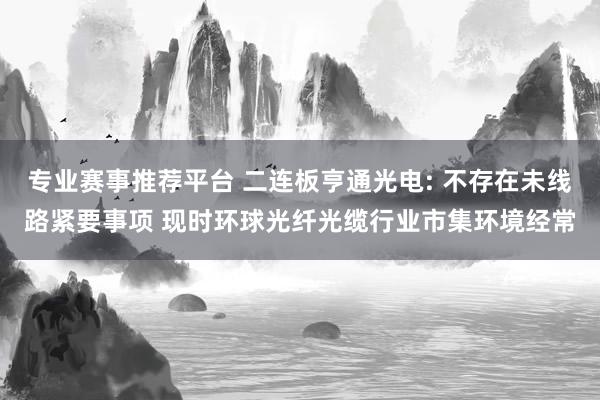 专业赛事推荐平台 二连板亨通光电: 不存在未线路紧要事项 现时环球光纤光缆行业市集环境经常