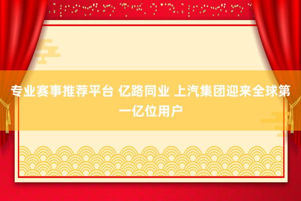 专业赛事推荐平台 亿路同业 上汽集团迎来全球第一亿位用户