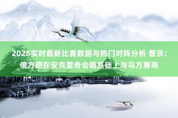 2026实时最新比赛数据与热门对阵分析 普京：俄方愿在安克雷奇会晤基础上与乌方筹商