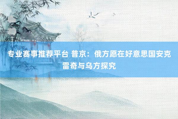 专业赛事推荐平台 普京：俄方愿在好意思国安克雷奇与乌方探究