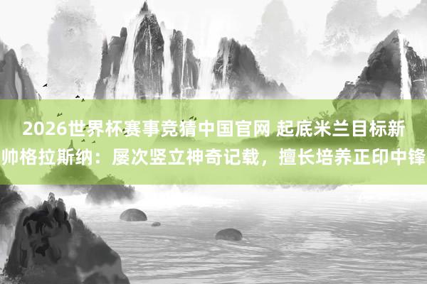 2026世界杯赛事竞猜中国官网 起底米兰目标新帅格拉斯纳：屡次竖立神奇记载，擅长培养正印中锋