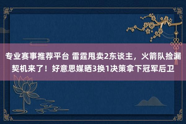 专业赛事推荐平台 雷霆甩卖2东谈主，火箭队捡漏契机来了！好意思媒晒3换1决策拿下冠军后卫