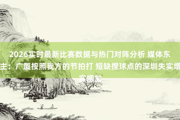 2026实时最新比赛数据与热门对阵分析 媒体东谈主：广厦按照我方的节拍打 短缺捏球点的深圳失实增加